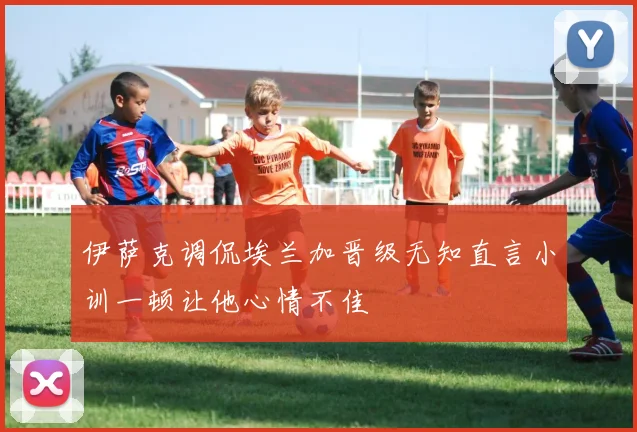 伊萨克调侃埃兰加晋级无知直言小训一顿让他心情不佳