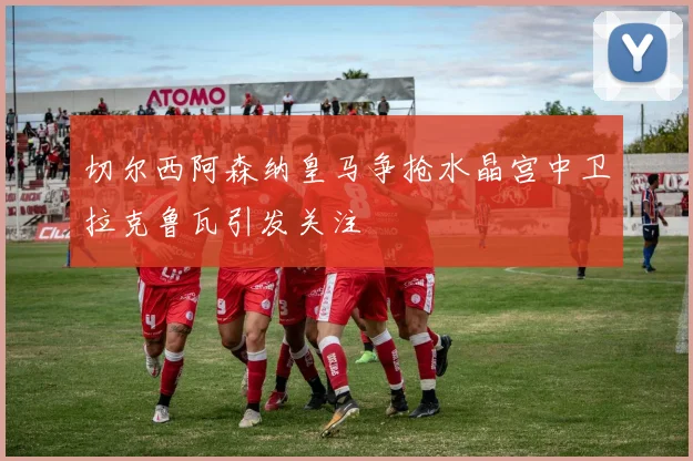 切尔西阿森纳皇马争抢水晶宫中卫拉克鲁瓦引发关注