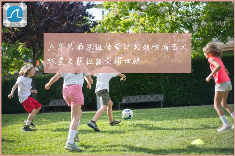 九年风雨见证传奇时刻利物浦百大球星之萨拉赫荣耀回顾