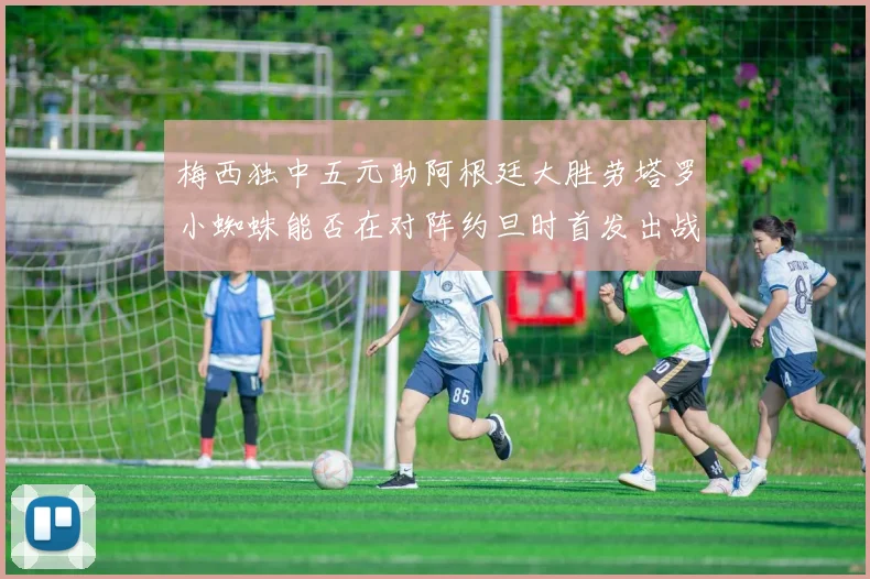 梅西独中五元助阿根廷大胜劳塔罗小蜘蛛能否在对阵约旦时首发出战