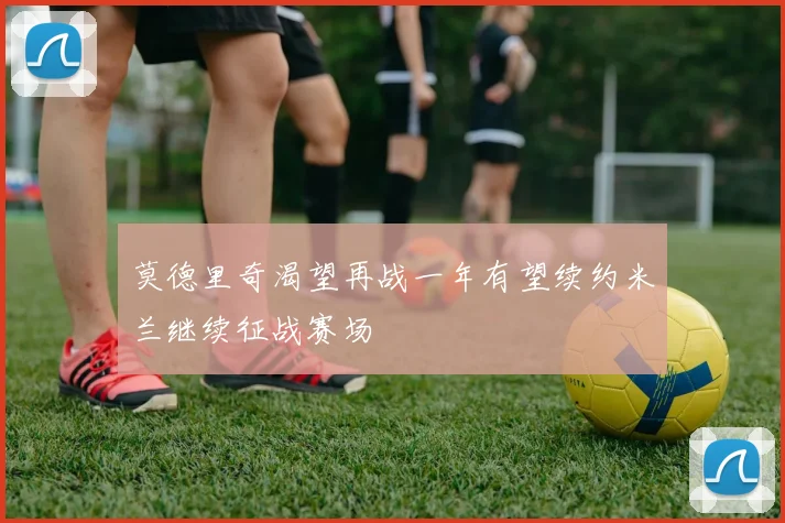 莫德里奇渴望再战一年有望续约米兰继续征战赛场