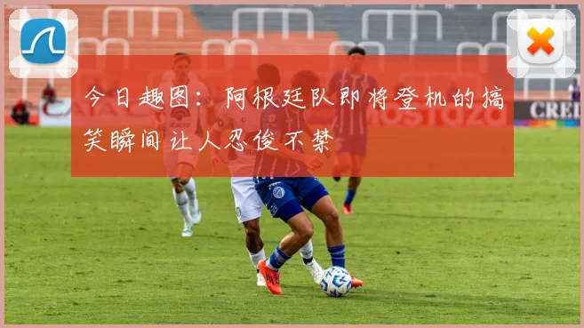 今日趣图：阿根廷队即将登机的搞笑瞬间让人忍俊不禁