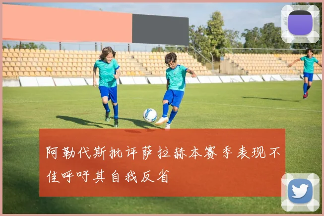 阿勒代斯批评萨拉赫本赛季表现不佳呼吁其自我反省