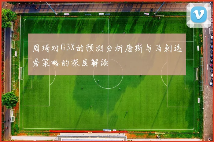 周琦对G3X的预测分析唐斯与马刺选秀策略的深度解读