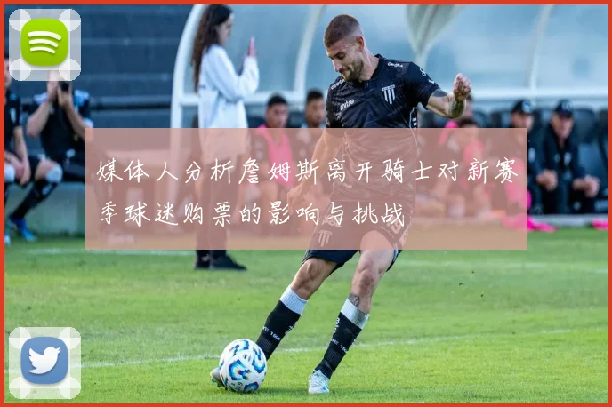 媒体人分析詹姆斯离开骑士对新赛季球迷购票的影响与挑战